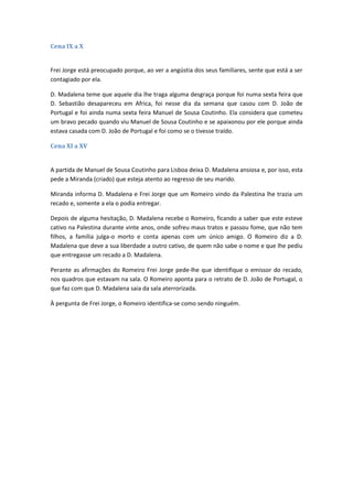 Cena IX a X
Frei Jorge está preocupado porque, ao ver a angústia dos seus familiares, sente que está a ser
contagiado por ela.
D. Madalena teme que aquele dia lhe traga alguma desgraça porque foi numa sexta feira que
D. Sebastião desapareceu em Africa, foi nesse dia da semana que casou com D. João de
Portugal e foi ainda numa sexta feira Manuel de Sousa Coutinho. Ela considera que cometeu
um bravo pecado quando viu Manuel de Sousa Coutinho e se apaixonou por ele porque ainda
estava casada com D. João de Portugal e foi como se o tivesse traído.
Cena XI a XV
A partida de Manuel de Sousa Coutinho para Lisboa deixa D. Madalena ansiosa e, por isso, esta
pede a Miranda (criado) que esteja atento ao regresso de seu marido.
Miranda informa D. Madalena e Frei Jorge que um Romeiro vindo da Palestina lhe trazia um
recado e, somente a ela o podia entregar.
Depois de alguma hesitação, D. Madalena recebe o Romeiro, ficando a saber que este esteve
cativo na Palestina durante vinte anos, onde sofreu maus tratos e passou fome, que não tem
filhos, a família julga-o morto e conta apenas com um único amigo. O Romeiro diz a D.
Madalena que deve a sua liberdade a outro cativo, de quem não sabe o nome e que lhe pediu
que entregasse um recado a D. Madalena.
Perante as afirmações do Romeiro Frei Jorge pede-lhe que identifique o emissor do recado,
nos quadros que estavam na sala. O Romeiro aponta para o retrato de D. João de Portugal, o
que faz com que D. Madalena saia da sala aterrorizada.
À pergunta de Frei Jorge, o Romeiro identifica-se como sendo ninguém.
 
