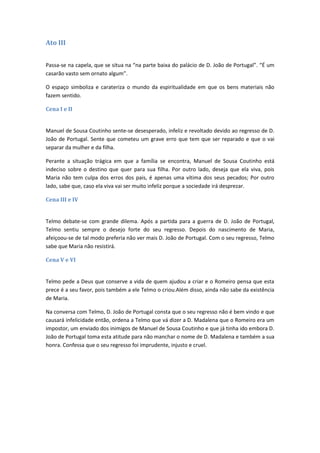 Ato III
Passa-se na capela, que se situa na “na parte baixa do palácio de D. João de Portugal”. “É um
casarão vasto sem ornato algum”.
O espaço simboliza e carateriza o mundo da espiritualidade em que os bens materiais não
fazem sentido.
Cena I e II
Manuel de Sousa Coutinho sente-se desesperado, infeliz e revoltado devido ao regresso de D.
João de Portugal. Sente que cometeu um grave erro que tem que ser reparado e que o vai
separar da mulher e da filha.
Perante a situação trágica em que a família se encontra, Manuel de Sousa Coutinho está
indeciso sobre o destino que quer para sua filha. Por outro lado, deseja que ela viva, pois
Maria não tem culpa dos erros dos pais, é apenas uma vítima dos seus pecados; Por outro
lado, sabe que, caso ela viva vai ser muito infeliz porque a sociedade irá desprezar.
Cena III e IV
Telmo debate-se com grande dilema. Após a partida para a guerra de D. João de Portugal,
Telmo sentiu sempre o desejo forte do seu regresso. Depois do nascimento de Maria,
afeiçoou-se de tal modo preferia não ver mais D. João de Portugal. Com o seu regresso, Telmo
sabe que Maria não resistirá.
Cena V e VI
Telmo pede a Deus que conserve a vida de quem ajudou a criar e o Romeiro pensa que esta
prece é a seu favor, pois também a ele Telmo o criou.Além disso, ainda não sabe da existência
de Maria.
Na conversa com Telmo, D. João de Portugal consta que o seu regresso não é bem vindo e que
causará infelicidade então, ordena a Telmo que vá dizer a D. Madalena que o Romeiro era um
impostor, um enviado dos inimigos de Manuel de Sousa Coutinho e que já tinha ido embora D.
João de Portugal toma esta atitude para não manchar o nome de D. Madalena e também a sua
honra. Confessa que o seu regresso foi imprudente, injusto e cruel.
 