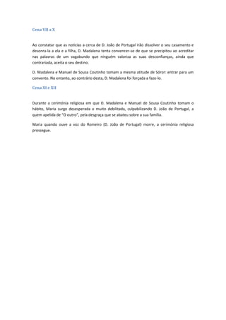 Cena VII a X
Ao constatar que as noticias a cerca de D. João de Portugal irão dissolver o seu casamento e
desonra-la a ela e a filha, D. Madalena tenta convencer-se de que se precipitou ao acreditar
nas palavras de um vagabundo que ninguém valoriza as suas desconfianças, ainda que
contrariada, aceita o seu destino.
D. Madalena e Manuel de Sousa Coutinho tomam a mesma atitude de Sóror: entrar para um
convento. No entanto, ao contrário desta, D. Madalena foi forçada a faze-lo.
Cena XI e XII
Durante a cerimónia religiosa em que D. Madalena e Manuel de Sousa Coutinho tomam o
hábito, Maria surge desesperada e muito debilitada, culpabilizando D. João de Portugal, a
quem apelida de “O outro”, pela desgraça que se abateu sobre a sua família.
Maria quando ouve a voz do Romeiro (D. João de Portugal) morre, a cerimónia religiosa
prossegue.
 