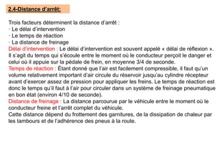 2.4-Distance d’arrêt:
Trois facteurs déterminent la distance d’arrêt :
· Le délai d’intervention
· Le temps de réaction
· La distance de freinage
Délai d’intervention : Le délai d’intervention est souvent appelé « délai de réflexion ».
Il s’agit du temps qui s’écoule entre le moment où le conducteur perçoit le danger et
celui où il appuie sur la pédale de frein, en moyenne 3/4 de seconde.
Temps de réaction : Étant donné que l’air est facilement compressible, il faut qu’un
volume relativement important d’air circule du réservoir jusqu’au cylindre récepteur
avant d’exercer assez de pression pour appliquer les freins. Le temps de réaction est
donc le temps qu’il faut à l’air pour circuler dans un système de freinage pneumatique
en bon état (environ 4/10 de seconde).
Distance de freinage : La distance parcourue par le véhicule entre le moment où le
conducteur freine et l’arrêt complet du véhicule.
Cette distance dépend du frottement des garnitures, de la dissipation de chaleur par
les tambours et de l’adhérence des pneus à la route.
 