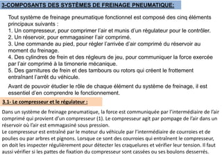 3-COMPOSANTS DES SYSTÈMES DE FREINAGE PNEUMATIQUE:
Tout système de freinage pneumatique fonctionnel est composé des cinq éléments
principaux suivants :
1. Un compresseur, pour comprimer l’air et munis d’un régulateur pour le contrôler.
2. Un réservoir, pour emmagasiner l’air comprimé.
3. Une commande au pied, pour régler l’arrivée d’air comprimé du réservoir au
moment du freinage.
4. Des cylindres de frein et des régleurs de jeu, pour communiquer la force exercée
par l’air comprimé à la timonerie mécanique.
5. Des garnitures de frein et des tambours ou rotors qui créent le frottement
entraînant l’arrêt du véhicule.
Avant de pouvoir étudier le rôle de chaque élément du système de freinage, il est
essentiel d’en comprendre le fonctionnement.
3.1- Le compresseur et le régulateur :
Dans un système de freinage pneumatique, la force est communiquée par l’intermédiaire de l’air
comprimé qui provient d’un compresseur (1). Le compresseur agit par pompage de l’air dans un
réservoir où l’air est emmagasiné sous pression.
Le compresseur est entraîné par le moteur du véhicule par l’intermédiaire de courroies et de
poulies ou par arbres et pignons. Lorsque ce sont des courroies qui entraînent le compresseur,
on doit les inspecter régulièrement pour détecter les craquelures et vérifier leur tension. Il faut
aussi vérifier si les pattes de fixation du compresseur sont cassées ou ses boulons desserrés.
 