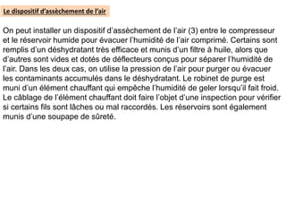 On peut installer un dispositif d’assèchement de l’air (3) entre le compresseur
et le réservoir humide pour évacuer l’humidité de l’air comprimé. Certains sont
remplis d’un déshydratant très efficace et munis d’un filtre à huile, alors que
d’autres sont vides et dotés de déflecteurs conçus pour séparer l’humidité de
l’air. Dans les deux cas, on utilise la pression de l’air pour purger ou évacuer
les contaminants accumulés dans le déshydratant. Le robinet de purge est
muni d’un élément chauffant qui empêche l’humidité de geler lorsqu’il fait froid.
Le câblage de l’élément chauffant doit faire l’objet d’une inspection pour vérifier
si certains fils sont lâches ou mal raccordés. Les réservoirs sont également
munis d’une soupape de sûreté.
Le dispositif d’assèchement de l’air
 