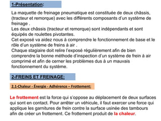 1-Présentation:
La maquette de freinage pneumatique est constituée de deux châssis,
(tracteur et remorque) avec les différents composants d’un système de
freinage .
Les deux châssis (tracteur et remorque) sont indépendants et sont
équipés de roulettes pivotantes.
Cet exposé va aidez nous à comprendre le fonctionnement de base et le
rôle d’un système de freins à air .
Chaque stagiaire doit relire l’exposé régulièrement afin de bien
comprendre la bonne méthode d’inspection d’un système de frein à air
comprimé et afin de cerner les problèmes dus à un mauvais
fonctionnement du système.
2-FREINS ET FREINAGE:
Le frottement est la force qui s’oppose au déplacement de deux surfaces
qui sont en contact. Pour arrêter un véhicule, il faut exercer une force qui
applique les garnitures de frein contre la surface usinée des tambours
afin de créer un frottement. Ce frottement produit de la chaleur.
2.1-Chaleur - Énergie - Adhérence – Frottement:
 