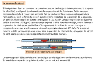 La soupape de sûreté
Si le régulateur était en panne et ne parvenait pas à « décharger » le compresseur, la soupape
de sûreté (4) protégerait les réservoirs de la surpression et de l’explosion. Cette soupape
comprend une bille à ressort qui permet à l’air de décharger la pression du réservoir dans
l’atmosphère. C’est la force du ressort qui détermine le réglage de la pression de la soupape.
En général, les soupapes de sûreté sont réglées à 150 lb/po². Lorsque la pression du système
s’élève à environ 150 lb/po², cette soupape expulse la bille hors de son siège, ce qui permet à
la pression de s’échapper par l’orifice d’échappement du boîtier du ressort. Lorsque la
pression du réservoir a suffisamment diminué (approximativement 135 lb/po²), le ressort
ramène la bille sur son siège, enfermant ainsi la pression du réservoir. Les soupapes de sûreté
ne sont pas toutes dotées de dispositifs de déverrouillage manuel.
Pression d’air supérieure à 150 lb/po²
Une soupape qui déleste de la pression indique que le régulateur ou le compresseur doivent
être révisés ou réparés, ce qui doit être fait par un mécanicien certifié.
 
