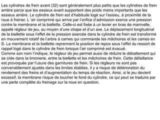 Les cylindres de frein avant (32) sont généralement plus petits que les cylindres de frein
arrière parce que les essieux avant supportent des poids moins importants que les
essieux arrière. Le cylindre de frein est d’habitude logé sur l’essieu, à proximité de la
roue à freiner. L ’air comprimé qui arrive par l’orifice d’admission exerce une pression
contre la membrane et la biellette. Celle-ci est fixée à un levier en bras de manivelle,
appelé régleur de jeu, au moyen d’une chape et d’un axe. Le déplacement longitudinal
de la biellette sous l’effet de la pression exercée dans le cylindre de frein est transformé
en mouvement rotatif de l’arbre à cames qui commande les mâchoires et les cames en
S. La membrane et la biellette reprennent la position de repos sous l’effet du ressort de
rappel logé dans le cylindre de frein lorsque l’air comprimé est évacué.
Comme son nom l’indique, le régleur de jeu permet aussi de réduire le débattement qui
se crée dans la timonerie, entre la biellette et les mâchoires de frein. Cette défaillance
est provoquée par l’usure des garnitures de frein. Si les régleurs ne sont pas
convenablement ajustés dans les limites établies, il y a risque de détérioration du
rendement des freins et d’augmentation du temps de réaction. Ainsi, si le jeu devient
excessif, la membrane risque de toucher le fond du cylindre, ce qui peut se traduire par
une perte complète du freinage sur la roue en question.
 