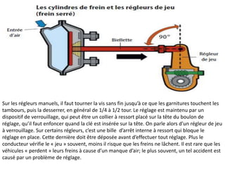 Sur les régleurs manuels, il faut tourner la vis sans fin jusqu’à ce que les garnitures touchent les
tambours, puis la desserrer, en général de 1/4 à 1/2 tour. Le réglage est maintenu par un
dispositif de verrouillage, qui peut être un collier à ressort placé sur la tête du boulon de
réglage, qu’il faut enfoncer quand la clé est insérée sur la tête. On parle alors d’un régleur de jeu
à verrouillage. Sur certains régleurs, c’est une bille d’arrêt interne à ressort qui bloque le
réglage en place. Cette dernière doit être déposée avant d’effectuer tout réglage. Plus le
conducteur vérifie le « jeu » souvent, moins il risque que les freins ne lâchent. Il est rare que les
véhicules « perdent » leurs freins à cause d’un manque d’air; le plus souvent, un tel accident est
causé par un problème de réglage.
 