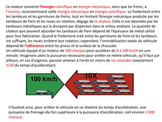 Le moteur convertit l’énergie calorifique en énergie mécanique, alors que les freins, à
l’inverse, reconvertissent cette énergie mécanique en énergie calorifique. Le frottement entre
les tambours et les garnitures de freins, tout en limitant l’énergie mécanique produite par les
tambours de frein et les roues en rotation, dégage de la chaleur. Celle-ci est absorbée par les
tambours métalliques qui la dissipent par dispersion dans le milieu ambiant. La quantité de
chaleur que peuvent absorber les tambours de frein dépend de l’épaisseur de métal utilisé
pour leur fabrication. Quand le frottement créé entre les garnitures de frein et les tambours
est suffisant, les roues arrêtent leur rotation; cependant, l’immobilisation totale du véhicule
dépend de l’adhérence entre les pneus et la surface de la chaussée.
Un véhicule équipé d’un moteur de 200 chevaux peut accélérer de 0 à 100 km/h en une
minute. Imaginons alors la puissance nécessaire pour arrêter ce même véhicule, qu’il faut par
ailleurs, en cas d’urgence, pouvoir amener à l’arrêt en moins de six secondes (exactement
1/10 du temps d’accélération).
10X100 km/h
Il faudrait ainsi, pour arrêter le véhicule en un dixième du temps d’accélération, une
puissance de freinage dix fois supérieure à la puissance d’accélération, soit environ 2 000
chevaux.
 