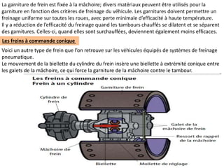 La garniture de frein est fixée à la mâchoire; divers matériaux peuvent être utilisés pour la
garniture en fonction des critères de freinage du véhicule. Les garnitures doivent permettre un
freinage uniforme sur toutes les roues, avec perte minimale d’efficacité à haute température.
Il y a réduction de l’efficacité du freinage quand les tambours chauffés se dilatent et se séparent
des garnitures. Celles-ci, quand elles sont surchauffées, deviennent également moins efficaces.
Les freins à commande conique
Voici un autre type de frein que l’on retrouve sur les véhicules équipés de systèmes de freinage
pneumatique.
Le mouvement de la biellette du cylindre du frein insère une biellette à extrémité conique entre
les galets de la mâchoire, ce qui force la garniture de la mâchoire contre le tambour.
 