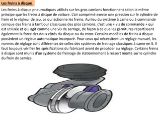 Les freins à disque
Les freins à disque pneumatiques utilisés sur les gros camions fonctionnent selon le même
principe que les freins à disque de voiture. L’air comprimé exerce une pression sur le cylindre de
frein et le régleur de jeu, ce qui actionne les freins. Au lieu du système à came ou à commande
conique des freins à tambour classiques des gros camions, c’est une « vis de commande » qui
est utilisée et qui agit comme une vis de serrage, de façon à ce que les garnitures répartissent
également la force des deux côtés du disque ou du rotor. Certains modèles de freins à disque
possèdent un régleur automatique incorporé. Pour ceux qui nécessitent un réglage manuel, les
normes de réglage sont différentes de celles des systèmes de freinage classiques à came en S. Il
faut toujours vérifier les spécifications du fabricant avant de procéder au réglage. Certains freins
à disque sont munis d’un système de freinage de stationnement à ressort monté sur le cylindre
du frein de service.
 