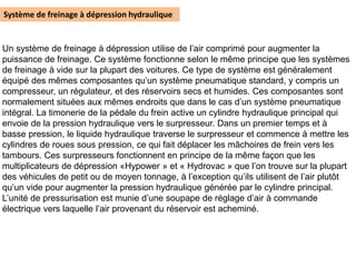 Système de freinage à dépression hydraulique
Un système de freinage à dépression utilise de l’air comprimé pour augmenter la
puissance de freinage. Ce système fonctionne selon le même principe que les systèmes
de freinage à vide sur la plupart des voitures. Ce type de système est généralement
équipé des mêmes composantes qu’un système pneumatique standard, y compris un
compresseur, un régulateur, et des réservoirs secs et humides. Ces composantes sont
normalement situées aux mêmes endroits que dans le cas d’un système pneumatique
intégral. La timonerie de la pédale du frein active un cylindre hydraulique principal qui
envoie de la pression hydraulique vers le surpresseur. Dans un premier temps et à
basse pression, le liquide hydraulique traverse le surpresseur et commence à mettre les
cylindres de roues sous pression, ce qui fait déplacer les mâchoires de frein vers les
tambours. Ces surpresseurs fonctionnent en principe de la même façon que les
multiplicateurs de dépression «Hypower » et « Hydrovac » que l’on trouve sur la plupart
des véhicules de petit ou de moyen tonnage, à l’exception qu’ils utilisent de l’air plutôt
qu’un vide pour augmenter la pression hydraulique générée par le cylindre principal.
L’unité de pressurisation est munie d’une soupape de réglage d’air à commande
électrique vers laquelle l’air provenant du réservoir est acheminé.
 