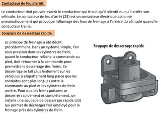Le conducteur doit pouvoir avertir le conducteur qui le suit qu’il ralentit ou qu’il arrête son
véhicule. Le contacteur de feu d’arrêt (25) est un contacteur électrique actionné
pneumatiquement qui provoque l’allumage des feux de freinage à l’arrière du véhicule quand le
conducteur freine.
Contacteur de feu d’arrêt
Soupape de desserrage rapide
Le principe de freinage a été décrit
précédemment. Dans un système simple, l’air
sous pression dans les cylindres de frein,
quand le conducteur relâche la commande au
pied, doit retourner à la commande pour
permettre le desserrage des freins. Ce
desserrage se fait plus lentement sur les
véhicules à empattement long parce que les
conduites sont plus longues entre la
commande au pied et les cylindres de frein
arrière. Pour que les freins puissent se
desserrer rapidement et complètement, on
installe une soupape de desserrage rapide (33)
qui permet de décharger l’air employé pour le
freinage près des cylindres de frein.
 