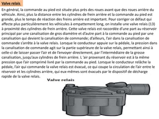 Valve relais
En général, la commande au pied est située plus près des roues avant que des roues arrière du
véhicule. Ainsi, plus la distance entre les cylindres de frein arrière et la commande au pied est
grande, plus le temps de réaction des freins arrière est important. Pour corriger ce défaut qui
affecte plus particulièrement les véhicules à empattement long, on installe une valve relais (13)
à proximité des cylindres de frein arrière. Cette valve relais est raccordée d’une part au réservoir
principal par une canalisation de gros diamètre et d’autre part à la commande au pied par une
canalisation qui devient la canalisation de commande; d’ailleurs, l’air dans la canalisation de
commande s’arrête à la valve relais. Lorsque le conducteur appuie sur la pédale, la pression dans
la canalisation de commande agit sur la partie supérieure de la valve relais, permettant ainsi à
celle-ci de laisser passer l’air et de l’envoyer directement, par l’intermédiaire de la grosse
canalisation, jusqu’aux cylindres de frein arrière. L ’air provenant du réservoir est à la même
pression que l’air comprimé livré par la commande au pied. Lorsque le conducteur relâche la
pédale, l’air qui commande la valve relais est évacué, ce qui coupe la circulation de l’air entre le
réservoir et les cylindres arrière, qui eux-mêmes sont évacués par le dispositif de décharge
rapide de la valve relais.
 