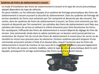 Systèmes de freins de stationnement à ressort
Le mode d’installation des freins de stationnement à ressort et le type de circuit pneumatique
adopté dépendent du type de véhicule.
On peut installer, sur les véhicules équipés d’un système de freinage pneumatique des freins de
stationnement à ressort assurant la sécurité du stationnement. Dans les systèmes de freinage de
service standard, les freins sont actionnés par l’air comprimé et desserrés par des ressorts. Par
contre, dans les systèmes de freins de stationnement à ressort, les freins sont actionnés par des
ressorts et desserrés par l’air comprimé. Les cylindres des freins de stationnement sont fixés aux
cylindres des freins de service et utilisent la même timonerie pour faire fonctionner les freins.
Par conséquent, l’efficacité des freins de stationnement à ressort dépend du réglage du frein de
service. Une commande située dans la cabine (activée par un bouton carré jaune) permet au
conducteur de chasser l’air du circuit des freins de stationnement à ressort pour les serrer ou de
remettre le circuit sous pression pour les desserrer. Certains systèmes peuvent disposer d’une
commande accessoire activée à l’aide d’un bouton bleu, lequel n’actionne que les freins de
stationnement à ressort du tracteur et non ceux de la remorque. Ces freins peuvent également
servir de freins de secours; certains modèles, selon le type de circuit pneumatique dont ils sont
équipés, provoquent le serrage automatique des freins quand la pression baisse.
 