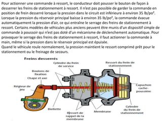 Pour actionner une commande à ressort, le conducteur doit pousser le bouton de façon à
desserrer les freins de stationnement à ressort. Il n’est pas possible de garder la commande en
position de frein desserré lorsque la pression dans le circuit est inférieure à environ 35 lb/po².
Lorsque la pression du réservoir principal baisse à environ 35 lb/po², la commande évacue
automatiquement la pression d’air, ce qui entraîne le serrage des freins de stationnement à
ressort. Certains modèles de véhicules plus anciens peuvent être munis d’un dispositif simple de
commande à poussoir qui n’est pas doté d’un mécanisme de déclenchement automatique. Pour
provoquer le serrage des freins de stationnement à ressort, il faut actionner la commande à
main, même si la pression dans le réservoir principal est épuisée.
Quand le véhicule roule normalement, la pression maintient le ressort comprimé prêt pour le
stationnement ou le freinage de secours.
 