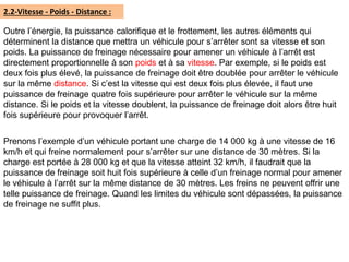 2.2-Vitesse - Poids - Distance :
Outre l’énergie, la puissance calorifique et le frottement, les autres éléments qui
déterminent la distance que mettra un véhicule pour s’arrêter sont sa vitesse et son
poids. La puissance de freinage nécessaire pour amener un véhicule à l’arrêt est
directement proportionnelle à son poids et à sa vitesse. Par exemple, si le poids est
deux fois plus élevé, la puissance de freinage doit être doublée pour arrêter le véhicule
sur la même distance. Si c’est la vitesse qui est deux fois plus élevée, il faut une
puissance de freinage quatre fois supérieure pour arrêter le véhicule sur la même
distance. Si le poids et la vitesse doublent, la puissance de freinage doit alors être huit
fois supérieure pour provoquer l’arrêt.
Prenons l’exemple d’un véhicule portant une charge de 14 000 kg à une vitesse de 16
km/h et qui freine normalement pour s’arrêter sur une distance de 30 mètres. Si la
charge est portée à 28 000 kg et que la vitesse atteint 32 km/h, il faudrait que la
puissance de freinage soit huit fois supérieure à celle d’un freinage normal pour amener
le véhicule à l’arrêt sur la même distance de 30 mètres. Les freins ne peuvent offrir une
telle puissance de freinage. Quand les limites du véhicule sont dépassées, la puissance
de freinage ne suffit plus.
 