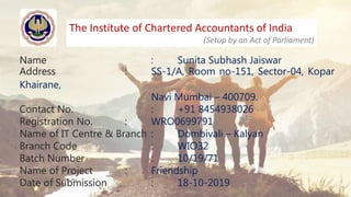 The Institute of Chartered Accountants of India
(Setup by an Act of Parliament)
Name : Sunita Subhash Jaiswar
Address : SS-1/A, Room no-151, Sector-04, Kopar
Khairane,
Navi Mumbai – 400709.
Contact No. : +91 8454938026
Registration No. : WRO0699791
Name of IT Centre & Branch : Dombivali – Kalyan
Branch Code : WIO32
Batch Number : 10/19/71
Name of Project : Friendship
Date of Submission : 18-10-2019
 