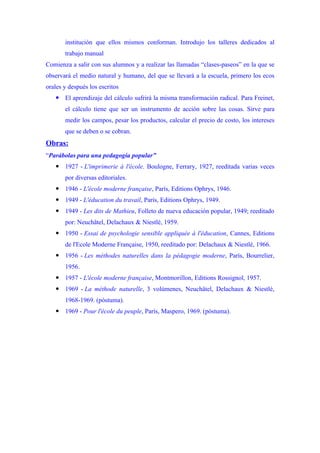 institución que ellos mismos conforman. Introdujo los talleres dedicados al
       trabajo manual
Comienza a salir con sus alumnos y a realizar las llamadas “clases-paseos” en la que se
observará el medio natural y humano, del que se llevará a la escuela, primero los ecos
orales y después los escritos
    El aprendizaje del cálculo sufrirá la misma transformación radical. Para Freinet,
       el cálculo tiene que ser un instrumento de acción sobre las cosas. Sirve para
       medir los campos, pesar los productos, calcular el precio de costo, los intereses
       que se deben o se cobran.
Obras:
“Parábolas para una pedagogía popular”
    1927 - L'imprimerie à l'école. Boulogne, Ferrary, 1927, reeditada varias veces
       por diversas editoriales.
    1946 - L'école moderne française, París, Editions Ophrys, 1946.
    1949 - L'éducation du travail, París, Editions Ophrys, 1949.
    1949 - Les dits de Mathieu, Folleto de nueva educación popular, 1949; reeditado
       por: Neuchâtel, Delachaux & Niestlé, 1959.
    1950 - Essai de psychologie sensible appliquée à l'éducation, Cannes, Editions
       de l'Ecole Moderne Française, 1950, reeditado por: Delachaux & Niestlé, 1966.
    1956 - Les méthodes naturelles dans la pédagogie moderne, París, Bourrelier,
       1956.
    1957 - L'école moderne française, Montmorillon, Editions Rossignol, 1957.
    1969 - La méthode naturelle, 3 volúmenes, Neuchâtel, Delachaux & Niestlé,
       1968-1969. (póstuma).
    1969 - Pour l'école du peuple, París, Maspero, 1969. (póstuma).
 