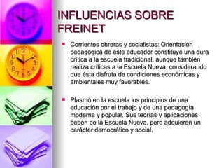 INFLUENCIAS SOBRE FREINET Corrientes obreras y socialistas: Orientación pedagógica de este educador constituye una dura crítica a la escuela tradicional, aunque también realiza críticas a la Escuela Nueva, considerando que ésta disfruta de condiciones económicas y ambientales muy favorables.  Plasmó en la escuela los principios de una educación por el trabajo y de una pedagogía moderna y popular. Sus teorías y aplicaciones beben de la Escuela Nueva, pero adquieren un carácter democrático y social. 