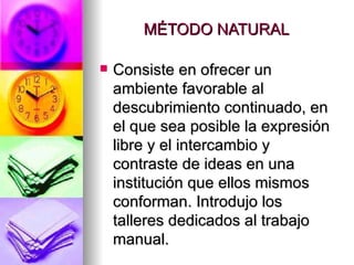 MÉTODO NATURAL Consiste en ofrecer un ambiente favorable al descubrimiento continuado, en el que sea posible la expresión libre y el intercambio y contraste de ideas en una institución que ellos mismos conforman. Introdujo los talleres dedicados al trabajo manual. 