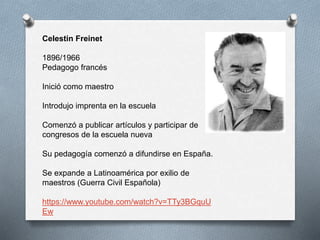 Celestin Freinet
1896/1966
Pedagogo francés
Inició como maestro
Introdujo imprenta en la escuela
Comenzó a publicar artículos y participar de
congresos de la escuela nueva
Su pedagogía comenzó a difundirse en España.
Se expande a Latinoamérica por exilio de
maestros (Guerra Civil Española)
https://www.youtube.com/watch?v=TTy3BGquU
Ew