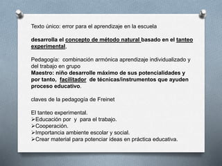 Texto único: error para el aprendizaje en la escuela
desarrolla el concepto de método natural basado en el tanteo
experimental,
Pedagogía: combinación armónica aprendizaje individualizado y
del trabajo en grupo
Maestro: niño desarrolle máximo de sus potencialidades y
por tanto, facilitador de técnicas/instrumentos que ayuden
proceso educativo.
claves de la pedagogía de Freinet
El tanteo experimental.
Educación por y para el trabajo.
Cooperación.
Importancia ambiente escolar y social.
Crear material para potenciar ideas en práctica educativa.