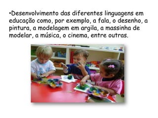 •Desenvolvimento das diferentes linguagens em
educação como, por exemplo, a fala, o desenho, a
pintura, a modelagem em argila, a massinha de
modelar, a música, o cinema, entre outras.
 