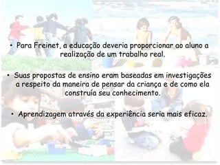 • Para Freinet, a educação deveria proporcionar ao aluno a
realização de um trabalho real.
• Suas propostas de ensino eram baseadas em investigações
a respeito da maneira de pensar da criança e de como ela
construía seu conhecimento.
• Aprendizagem através da experiência seria mais eficaz.
 