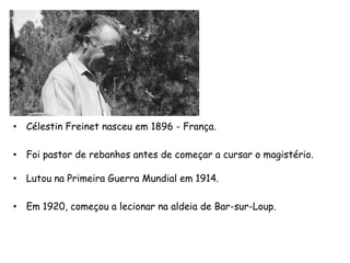 • Célestin Freinet nasceu em 1896 - França.
• Foi pastor de rebanhos antes de começar a cursar o magistério.
• Lutou na Primeira Guerra Mundial em 1914.
• Em 1920, começou a lecionar na aldeia de Bar-sur-Loup.
 