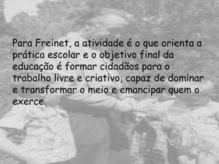 Para Freinet, a atividade é o que orienta a
prática escolar e o objetivo final da
educação é formar cidadãos para o
trabalho livre e criativo, capaz de dominar
e transformar o meio e emancipar quem o
exerce.
 