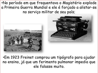 •No período em que frequentava o Magistério explode
a Primeira Guerra Mundial e ele é forçado a alistar-se
no serviço militar de seu país;
•Em 1923 Freinet comprou um tipógrafo para ajudar
no ensino, já que um ferimento pulmonar impedia que
ele falasse muito.
 