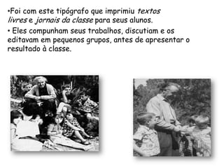 •Foi com este tipógrafo que imprimiu textos
livres e jornais da classe para seus alunos.
• Eles compunham seus trabalhos, discutiam e os
editavam em pequenos grupos, antes de apresentar o
resultado à classe.
 