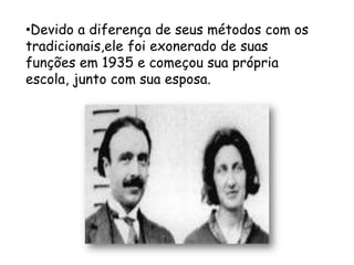 •Devido a diferença de seus métodos com os
tradicionais,ele foi exonerado de suas
funções em 1935 e começou sua própria
escola, junto com sua esposa.
 