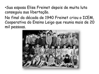 •Sua esposa Elise Freinet depois de muita luta
conseguiu sua libertação.
No final da década de 1940 Freinet criou o ICEM,
Cooperativa do Ensino Leigo que reunia mais de 20
mil pessoas.
 