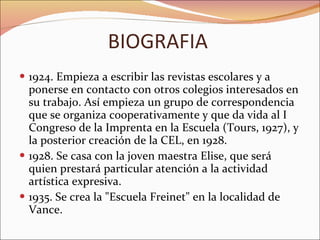 BIOGRAFIA 1924. Empieza a escribir las revistas escolares y a ponerse en contacto con otros colegios interesados en su trabajo. Así empieza un grupo de correspondencia que se organiza cooperativamente y que da vida al I Congreso de la Imprenta en la Escuela (Tours, 1927), y la posterior creación de la CEL, en 1928.  1928. Se casa con la joven maestra Elise, que será quien prestará particular atención a la actividad artística expresiva.  1935. Se crea la "Escuela Freinet" en la localidad de Vance. 