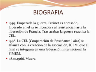 BIOGRAFIA 1939. Empezada la guerra, Freinet es apresado, Liberado en el 41 se incorpora al resistencia hasta la liberación de Francia. Tras acabar la guerra reactiva la CEL.  1948. La CEL (Cooperación de Enseñanza Laica) se afianza con la creación de la asociación, ICEM, que al final se integrará en una federación internacional la FIMEM.  08.10.1966. Muere. 