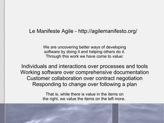 We are uncovering better ways of developing software by doing it and helping others do it. Through this work we have come to value: Individuals and interactions over processes and tools Working software over comprehensive documentation Customer collaboration over contract negotiation Responding to change over following a plan That is, while there is value in the items on the right, we value the items on the left more.  Le Manifeste Agile - http://agilemanifesto.org/ 