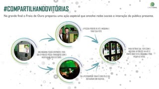 Na grande final o Freio de Ouro preparou uma ação especial que envolve redes sociais e interação do público presente.
#COMPARTILHANDOVITÓRIAS
UMA MÁQUINA FICARÁ DISPONÍVEL PARA
QUE O PÚBLICO POSSA TIRAR FOTOS COM A
HASHTAG DO FREIO DE OURO.
OU A PESSOA PODE TIRAR A FOTO PELO SEU
INSTAGRAM COM HASHTAG
A PESSOA PODERÁ IR ATÉ A MÁQUINA E
TIRAR SUA FOTO
PARA RETIRAR SUA FOTO COM A
MOLDURA, O PÚBLICO VAI ATÉ O
PONTO ONDE ESTÁ A MÁQUINA E PODE
PEGAR AS FOTOS.
 