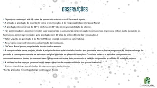 OBSERVAÇÕES
• O projeto contempla até 05 cotas de patrocínio máster e até 03 cotas de apoio;
•A criação e produção de inserts de vídeo e intervenções é de responsabilidade do Canal Rural
•A produção de comercial de 30” e vinhetas de 05” são de responsabilidade do cliente.
• Os patrocinadores deverão remeter suas logomarcas e assinaturas para colocação nos materiais impressos/ vídeo/ áudio (seguindo os
formatos a serem apresentados pela produção com 30 dias de antecedência das veiculações.)
•Valor Líquido de produção é de R$ 45.000 por cota (já incluído no valor tabela)
• Reservamo-nos os direitos de exclusividade de veiculação.
• O Canal Rural possui propriedade intelectual do evento.
•A complexidade deste projeto, aliada à própria dinâmica da televisão, implica em possíveis alterações na programação básica ao longo do
período e consequentemente na estrutura original prevista no plano de inserções. Caso isto ocorra, os veículos compensaram
automaticamente, dentro do mesmo item / programa em outra data, mantendo a relação do previsto x exibido no total do projeto.
•A utilização dos espaços promocionais reservados são de responsabilidade dos patrocinadores.
• Os merchandisings são alinhados diretamente com cada cliente.
•Serão gravados 1 merchandisings inéditos por cliente
 