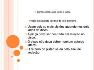  Componentes dos freios a disco
Pinças ou cavalete tipo fixo de freio dianteiro
 Usam dois ou mais pistões atuando nos dois
lados do disco.
 A pinça deve ser centrada em relação ao
disco.
 O disco não deve sofrer nenhum esforço
lateral.
 O retorno do pistão se da pelo anel de
vedação.
 