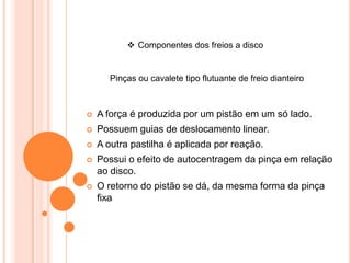  Componentes dos freios a disco
Pinças ou cavalete tipo flutuante de freio dianteiro
 A força é produzida por um pistão em um só lado.
 Possuem guias de deslocamento linear.
 A outra pastilha é aplicada por reação.
 Possui o efeito de autocentragem da pinça em relação
ao disco.
 O retorno do pistão se dá, da mesma forma da pinça
fixa
 