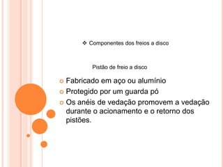  Componentes dos freios a disco
Pistão de freio a disco
 Fabricado em aço ou alumínio
 Protegido por um guarda pó
 Os anéis de vedação promovem a vedação
durante o acionamento e o retorno dos
pistões.
 