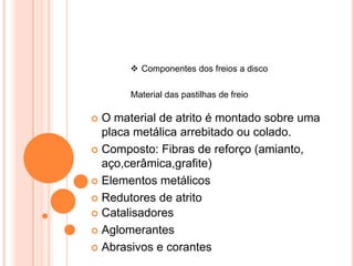  Componentes dos freios a disco
Material das pastilhas de freio
 O material de atrito é montado sobre uma
placa metálica arrebitado ou colado.
 Composto: Fibras de reforço (amianto,
aço,cerâmica,grafite)
 Elementos metálicos
 Redutores de atrito
 Catalisadores
 Aglomerantes
 Abrasivos e corantes
 