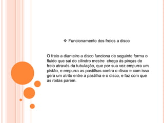  Funcionamento dos freios a disco
O freio a dianteiro a disco funciona de seguinte forma o
fluido que sai do cilindro mestre chega às pinças de
freio através da tubulação, que por sua vez empurra um
pistão, e empurra as pastilhas contra o disco e com isso
gera um atrito entre a pastilha e o disco, e faz com que
as rodas parem.
 