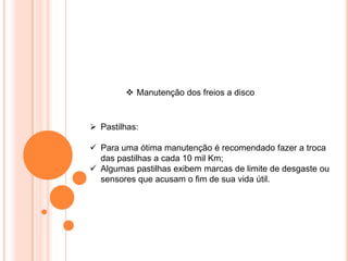  Manutenção dos freios a disco
 Pastilhas:
 Para uma ótima manutenção é recomendado fazer a troca
das pastilhas a cada 10 mil Km;
 Algumas pastilhas exibem marcas de limite de desgaste ou
sensores que acusam o fim de sua vida útil.
 