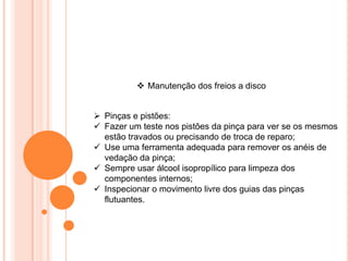  Manutenção dos freios a disco
 Pinças e pistões:
 Fazer um teste nos pistões da pinça para ver se os mesmos
estão travados ou precisando de troca de reparo;
 Use uma ferramenta adequada para remover os anéis de
vedação da pinça;
 Sempre usar álcool isopropílico para limpeza dos
componentes internos;
 Inspecionar o movimento livre dos guias das pinças
flutuantes.
 