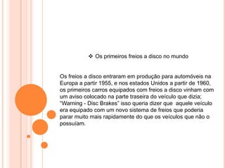 Os freios a disco entraram em produção para automóveis na
Europa a partir 1955, e nos estados Unidos a partir de 1960,
os primeiros carros equipados com freios a disco vinham com
um aviso colocado na parte traseira do veículo que dizia;
“Warning - Disc Brakes” isso queria dizer que aquele veículo
era equipado com um novo sistema de freios que poderia
parar muito mais rapidamente do que os veículos que não o
possuíam.
 Os primeiros freios a disco no mundo
 
