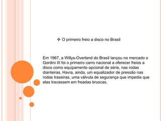 Em 1967, a Willys-Overland do Brasil lançou no mercado o
Gordini III foi o primeiro carro nacional a oferecer freios a
disco como equipamento opcional de série, nas rodas
dianteiras. Havia, ainda, um equalizador de pressão nas
rodas traseiras, uma válvula de segurança que impedia que
elas travassem em freadas bruscas.
 O primeiro freio a disco no Brasil
 