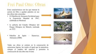 Frei Paul Otto: Obras
Estas características son las que marcan la
carrera de Otto y quedan patentes en sus
dos obras más conocidas:
• El Pabellón de Alemania Occidental para
la Exposición Mundial de 1967,
celebrada en Montreal.
• la cubierta del Estadio Olímpico del
Parque Olímpico de Múnich, realizada
en 1972
• Pabellón de Japón – Hannover,
Alemania (2000)
Todas sus obras se centran en la consecución de
estructuras ligeras, las cuales al igual que la naturaleza,
rebajan el empleo del material y permiten la
consecución de una obra mas liviana
 
