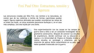 Frei Paul Otto: Estructura, tensión y
ligereza
Las estructuras creadas por Otto Frei, nos remiten a la naturaleza, es
común que de las cubiertas o techos de formas caprichosas puedan
sugerir figuras orgánicas delicadas que pueden recordarnos las ramas de
un árbol con hojas, en otras ocasiones parecieran burbujas o, en el caso
más complejo, una tela tejida por una araña.
Esta experimentación con las carpas en los campos de
guerra llevó a Otto a ser un constante investigador de la
geometría constructiva. Después de concluir sus estudios
de arquitectura, decide continuar con su educación e
ingresa a la Universidad de Virgina en Estados Unidos y
realiza estudios en sociología y urbanismo con la
intención de aplicar dicho conocimiento en su país, que
había quedado trastocado con la guerra.
 
