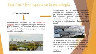 Frei Paul Otto: Aporte en la tecnología.
• TensoEstructura.
Históricamente inspiradas por las tiendas de
campaña –uno de los primeros refugios concebidos
por el hombre–, las estructuras tensadas ofrecen
una serie de beneficios si se comparan con otros
modelos estructurales.
Tensoestructura es el término usualmente
empleado para denominar a las estructuras
que mezclan membranas y cables de acero
para construir grandes cubiertas, cuyas
principales características son la resistencia a
la tracción, la prefabricación, y la maleabilidad
formal.
Las membranas de fibra de vidrio, recubiertas
con PTFE, tienen una durabilidad superior, de
alrededor de 30 años, y una mayor resistencia al
sol, la lluvia y los vientos. Sin embargo,
requieren de mano de obra calificada para su
instalación.
 